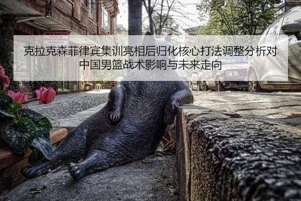 克拉克森菲律宾集训亮相后归化核心打法调整分析对中国男篮战术影响与未来走向