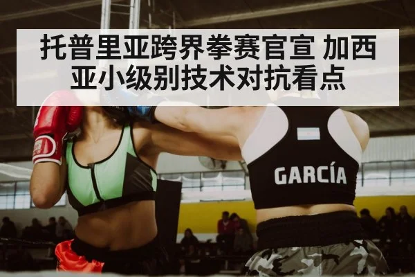 托普里亚跨界拳赛官宣 加西亚小级别技术对抗看点