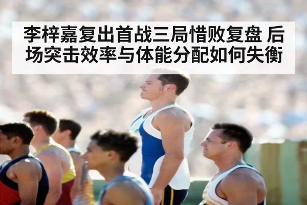 李梓嘉复出首战三局惜败复盘 后场突击效率与体能分配如何失衡