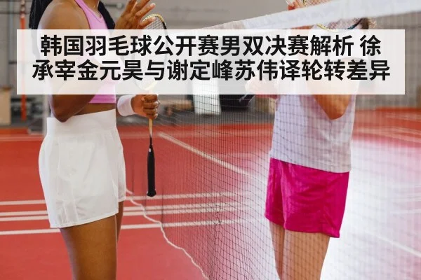 韩国羽毛球公开赛男双决赛解析 徐承宰金元昊与谢定峰苏伟译轮转差异
