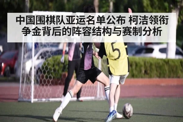 中国围棋队亚运名单公布 柯洁领衔争金背后的阵容结构与赛制分析